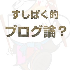 すしぱく的ブログ論！